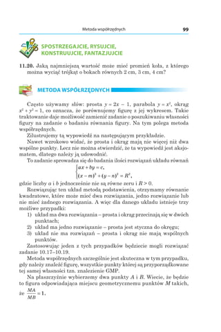 99Metoda współrzędnych
SPOSTRZEGAJCIE, RYSUJCIE,
KONSTRUUJCIE, FANTAZJUJCIE
11.20. Jaką najmniejszą wartość może mieć promień koła, z którego
można wyciąć trójkąt o bokach równych 2 cm, 3 cm, 4 cm?
METODA WSPÓŁRZĘDNYCH
Często używamy słów: prosta y = 2x – 1, parabola y = x2
, okrąg
x2
+ y2
= 1, co oznacza, że porównujemy figurę z jej wykresem. Takie
traktowanie daje możliwość zamienić zadanie o poszukiwaniu własności
figury na zadanie o badaniu równania figury. Na tym polega metoda
współrzędnych.
Zilustrujemy tą wypowiedź na następującym przykładzie.
Nawet wzrokowo widać, że prosta i okrąg mają nie więcej niż dwa
wspólne punkty. Lecz nie można stwierdzić, że ta wypowiedź jest aksjo-
matem, dlatego należy ją udowodnić.
To zadanie sprowadza się do badania ilości rozwiązań układu równań
ax by c
x m y n R
+ =
− + − =



,
( ) ( ) ,2 2 2
gdzie liczby a і b jednocześnie nie są równe zeru і R > 0.
Rozwiązując ten układ metodą podstawienia, otrzymamy równanie
kwadratowe, które może mieć dwa rozwiązania, jedno rozwiązanie lub
nie mieć żadnego rozwiązania. A więc dla danego układu istnieje trzy
możliwe przypadki:
1) układ ma dwa rozwiązania – prosta i okrąg przecinają się w dwóch
punktach;
2) układ ma jedno rozwiązanie – prosta jest styczna do okręgu;
3) układ nie ma rozwiązań – prosta i okrąg nie mają wspólnych
punktów.
Zastosowując jeden z tych przypadków będziecie mogli rozwiązać
zadanie 10.17–10.19.
Metoda współrzędnych szczególnie jest skuteczna w tym przypadku,
gdy należy znaleźć figurę, wszystkie punkty której są przyporządkowane
tej samej własności tzn. znalezienie GMP.
Na płaszczyźnie wybierzemy dwa punkty A і B. Wiecie, że będzie
to figura odpowiadająca miejscu geometrycznemu punktów M takich,
że
MA
MB
= 1.
 