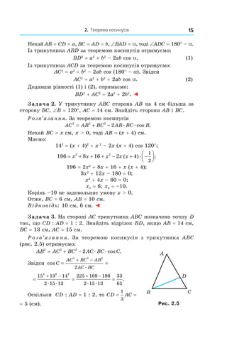 2. Теорема косинусів 15
Нехай AB = CD = a, BC = AD = b, ∠BAD = a, тоді ∠ADC = 180° – a.
Із трикутника ABD за теоремою косинусів отримуємо:
	 BD2
 = a2
 + b2
– 2ab cos a. 	 (1)
Із трикутника ACD за теоремою косинусів отримуємо:
AC2
 = a2
 + b2
– 2ab cos (180° – a). Звідси
	 AC2
 = a2
 + b2
 + 2ab cos a. 	 (2)
Додавши рівності (1) і (2), отримаємо:
BD2
 + AC2
 = 2a2
 + 2b2
. ◄
Задача 2. У трикутнику ABC сторона AB на 4 см більша за
сторону BC, ∠B = 120°, AC = 14 см. Знайдіть сторони AB і BC.
Розв’язання. За теоремою косинусів
AC AB BC AB BC B2 2 2
2= + − . .cos .
Нехай BC = x см, x > 0, тоді AB = (x + 4) см.
Маємо:
142
 = (x + 4)2
 + x 2
– 2x (x + 4) cos 120°;
196 8 16 2 42 2 1
2
= + + + − + −



x x x x x( ). ;
196 = 2x2
 + 8x + 16 + x (x + 4);
3x2
 + 12x – 180 = 0;
x2
 + 4x – 60 = 0;
x1 = 6; x2 = –10.
Корінь –10 не задовольняє умову x > 0.
Отже, BC = 6 см, AB = 10 см.
Відповідь: 10 см, 6 см. ◄
Задача 3. На стороні AC трикутника ABC позначено точку D
так, що CD : AD = 1 : 2. Знайдіть відрізок BD, якщо AB = 14 см,
BC = 13 см, AC = 15 см.
Р о з в ’я з а н н я. За теоремою косинусів з  трикутника ABC
(рис. 2.5) отримуємо:
AB AC BC AC BC C2 2 2
2= + − . .cos .
Звідси cos
.
C
AC BC AB
AC BC
= =
+ −
2 2 2
2
= = =
+ − + −15 13 14
2 15 13
225 169 196
2 15 13
33
65
2 2 2
. . . .
.
Оскільки CD : AD = 1 : 2, то CD AC= =
1
3
= 5 (см). Рис. 2.5
 