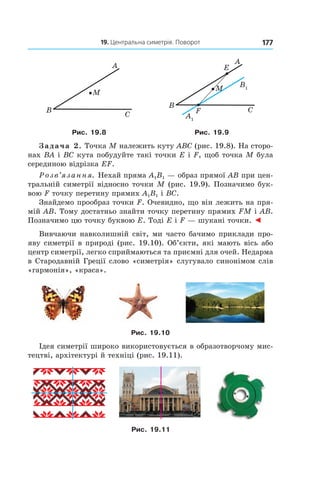 19. Центральна симетрія. Поворот 177
A
M
B
C A1
B1
A
B
C
E
F
M
Рис. 19.8 Рис. 19.9
Задача 2. Точка M належить куту ABC (рис. 19.8). На сторо-
нах BA і BC кута побудуйте такі точки E і F, щоб точка M була
серединою відрізка EF.
Розв’язання. Нехай пряма A1B1 — образ прямої AB при цен-
тральній симетрії відносно точки M (рис. 19.9). Позначимо бук-
вою F точку перетину прямих A1B1 і BC.
Знайдемо прообраз точки F. Очевидно, що він лежить на пря-
мій AB. Тому достатньо знайти точку перетину прямих FM і AB.
Позначимо цю точку буквою E. Тоді E і F — шукані точки. ◄
Вивчаючи навколишній світ, ми часто бачимо приклади про-
яву симетрії в природі (рис. 19.10). Об’єкти, які мають вісь або
центр симетрії, легко сприймаються та приємні для очей. Недарма
в Стародавній Греції слово «симетрія» слугувало синонімом слів
«гармонія», «краса».
Рис. 19.10
Ідея симетрії широко використовується в образотворчому мис-
тецтві, архітектурі й техніці (рис. 19.11).
Рис. 19.11
 