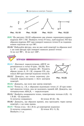 19. Центральна симетрія. Поворот 181
B
O
A
a
b A
B
C M
N K
Рис. 19.19 Рис. 19.20 Рис. 19.21 Рис. 19.22
19.9.•
 На рисунку 19.22 зображено два рівних перпендикулярних
відрізки MN і NK. Знайдіть точку O таку, щоб відрізок NK був
образом відрізка MN при повороті навколо точки O за годинни-
ковою стрілкою на кут 90°.
19.10.*
 Побудуйте фігуру, яка не має осей симетрії та образом якої
є ця сама фігура при повороті навколо деякої точки:
1) на кут 90°; 	 2) на кут 120°.
Вправи
19.11.°  Діагоналі паралелограма ABCD пе-
ретинаються в точці O (рис. 19.23). Точ-
ка M — середина сторони BC. Укажіть
образи точок A, D і M, сторони CD, діа-
гоналі BD при симетрії відносно точки O.
19.12.°  Доведіть, що точка перетину діа-
гоналей паралелограма є його центром
симетрії.
19.13.° Доведіть, що коло має центр симетрії.
19.14.° Точки A1 і B1 є образами відповідно точок A і B при симе-
трії відносно точки, яка не належить прямій AB. Доведіть, що
чотирикутник ABA1B1 — паралелограм.
19.15.° Знайдіть координати точок, симетричних точкам A (3; –1)
і B (0; –2) відносно:
1) початку координат; 	 2) точки M (2; –3).
19.16.° Доведіть, що образом прямої, яка проходить через центр
симетрії, є ця сама пряма.
19.17.° Точки A (x; –2) і B (1; y) симетричні відносно:
1) початку координат; 	 2) точки M  (–1; 3).
Знайдіть x і y.
A
B C
D
O
M
Рис. 19.23
 