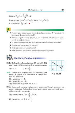 20. Подібність фігур 191
Звідси
r r
r
S S
S
1
2
2
2
2
1 2
1
+ +
= = .
Отримуємо, що r r r2
1
2
2
2
= + , тобто r r r= +1
2
2
2
.
Відповідь: r r1
2
2
2
+ . ◄
?	 1.	У якому разі говорять, що точка X1 є образом точки X при гомотетії
із центром O та коефіцієнтом k?
	 2.	Опишіть перетворення фігури F, яке називають гомотетією із цент-
ром O та коефіцієнтом k.
	 3.	Як змінюється відстань між точками при гомотетії з коефіцієнтом k?
	 4.	Сформулюйте властивості гомотетії.
	 5.	Які фігури називають подібними?
	 6.	Чому дорівнює відношення площ подібних многокутників?
Практичні завдання
20.1.° Побудуйте образ відрізка AB (рис. 20.14)
при гомотетії із центром O та коефіцієнтом:
1) k = 2; 	 2) k = −
1
2
.
20.2.° Накресліть відрізок AB. Побудуйте образ
цього відрізка при гомотетії з коефіцієн-
том k і центром:
1) у точці A, k = 3;
2) у точці B, k = –2;
3) у середині відрізка AB, k = 2.
20.3.° Накресліть коло, радіус якого дорівнює 2 см, і позначте на
ньому точку A. Побудуйте образ цього кола при гомотетії з ко-
ефіцієнтом k і центром:
1) у центрі кола, k = −
1
2
, k = 2;	
2) у точці A, k = 2, k = −
1
2
.
B
O
A
Рис. 20.14
 