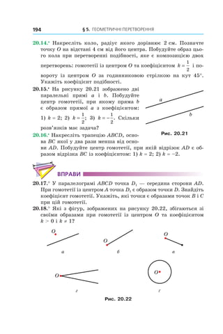 § 5.  Геометричні перетворення194
20.14.•
  Накресліть коло, радіус якого дорівнює 2 см. Позначте
точку O на відстані 4 см від його центра. Побудуйте образ цьо-
го кола при перетворенні подібності, яке є композицією двох
перетворень: гомотетії із центром O та коефіцієнтом k =
1
2
і по-
вороту із центром O за годинниковою стрілкою на кут 45°.
Укажіть коефіцієнт подібності.
20.15.•
  На рисунку 20.21 зображено дві
паралельні прямі a і  b. Побудуйте
центр гомотетії, при якому пряма b
є  образом прямої a з коефіцієнтом:
1) k = 2; 2) k =
1
2
; 3) k = −
1
2
. Скільки
розв’язків має задача?
20.16.•
 Накресліть трапецію ABCD, осно-
ва BC якої у два рази менша від осно-
ви AD. Побудуйте центр гомотетії, при якій відрізок AD є об-
разом відрізка BC із коефіцієнтом: 1) k = 2; 2) k = –2.
Вправи
20.17.° У паралелограмі ABCD точка D1 — середина сторони AD.
При гомотетії із центром A точка D1 є образом точки D. Знайдіть
коефіцієнт гомотетії. Укажіть, які точки є образами точок B і C
при цій гомотетії.
20.18.° Які з фігур, зображених на рисунку 20.22, збігаються зі
своїми образами при гомотетії із центром O та  коефіцієнтом
k > 0 і k ≠ 1?
O
O
O
а б в
O
O
г ґ
Рис. 20.22
a
b
Рис. 20.21
 