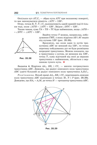 § 5.  Геометричні перетворення202
Оскільки кут AT1C1 — образ кута ATC при вказаному повороті,
то має виконуватися рівність ∠ATC = 120°.
Отже, точки B, T, T1 і C1 належатимуть одній прямій тоді й тіль-
ки тоді, коли ∠ATB = ∠ATC = 120°. Звідси ∠BTC = 120°.
Таким чином, сума TA + TB + TC буде найменшою, якщо ∠ATB =
= ∠BTC = ∠ATC = 120°.
Знайти точку T можна, наприклад, побу-
дувавши ГМТ, з яких відрізки AB і AC видно
під кутами 120° (рис. 20.38).
Зрозуміло, що коли один із кутів три-
кутника ABC не менший від 120°, то точка
перетину побудованих дуг не буде розміщена
всередині трикутника. Можна показати, що
в трикутнику з кутом, не меншим від 120°,
точка T, сума відстаней від якої до вершин
трикутника є найменшою, збігається з вер-
шиною тупого кута. ◄
Задача 4. Відрізки AA1, BB1 і  CC1 — висоти гострокутного
трикутника ABC. Доведіть, що радіус описаного кола трикутника
ABC удвічі більший за радіус описаного кола трикутника A1B1C1.
Розв’язання. Нехай прямі AA1, BB1 і CC1 перетинають описане
коло трикутника ABC відповідно в точках M, N і P (рис. 20.39).
Доведемо, що HA1 = A1M, де точка H — ортоцентр трикутника ABC.
C1
A1
B1
A
M
BC
N
H
P
1
3
2
Рис. 20.39
A C
B
T
Рис. 20.38
 