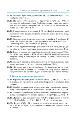 21. Вправи для повторення курсу геометрії 9 класу 211
21.27. Довжина дуги кола дорівнює 6p см, а її градусна міра — 24°.
Знайдіть радіус кола.
21.28. На катеті AC прямокутного трикутника ABC (∠C = 90°) як
на діаметрі побудовано коло. Знайдіть довжину дуги цього кола,
яка міститься поза трикутником і відтинається гіпотенузою AB,
якщо ∠A = 42°, AC = 8 см.
21.29. Сторона квадрата дорівнює 2 2  см. Знайдіть довжину дуги
описаного кола даного квадрата, кінцями якої є дві його сусід-
ні вершини.
21.30. Відстань між центрами двох кругів радіуса R дорівнює R.
Знайдіть площу фігури, яка є спільною частиною цих кругів,
і довжину лінії, що обмежує цю фігуру.
21.31. Площа кругового сектора дорівнює 2,4p см2
. Знайдіть градус-
ну міру дуги цього сектора, якщо радіус круга дорівнює 4 см.
21.32. Діаметр колеса вагона поїзда метрополітену дорівнює 78 см.
За 2,5 хв колесо робить 1000 обертів. Знайдіть швидкість поїзда
метрополітену в кілометрах за годину. Відповідь округліть до
десятих.
21.33. Знайдіть довжину кола, вписаного в сегмент, довжина дуги
якого дорівнює m, а градусна міра дорівнює 120°.
21.34. До кола, радіус якого дорівнює R, проведено дві дотичні,
кут між якими дорівнює 60°. Знайдіть площу фігури, обмеже-
ної дотичними та меншою з дуг, кінцями яких є точки дотику.
3. Декартові координати на площині
21.35. Вершинами трикутника є точки A (–4; 1), B (–2; 4) і C (0; 1).
Доведіть, що трикутник ABC рівнобедрений, і  знайдіть його
площу.
21.36. Знайдіть координати точки перетину серединного перпен-
дикуляра відрізка AB з віссю абсцис, якщо A (5; –3), B (4; 6).
21.37. Знайдіть координати точки перетину серединного перпен-
дикуляра відрізка CD з віссю ординат, якщо C (2; 1), D (4; –3).
21.38. Доведіть, що чотирикутник ABCD з вершинами в точках
A (–12; 6), B (0; 11), C (5; –1) і D (–7; –6) є квадратом.
21.39.  Точка M  (5;  –2) є одним із кінців діаметра кола, точ-
ка N (2; 0) — центр кола. Знайдіть координати другого кінця
діаметра.
 