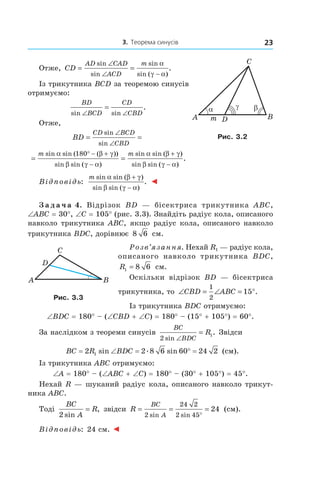 3. Теорема синусів 23
A
C
Bm D
βα γ
Рис. 3.2
Отже, CD
AD CAD
ACD
m
= =
∠
∠ −
sin
sin
sin
sin ( )
.
α
γ α
Із трикутника BCD за теоремою синусів
отримуємо:
BD
BCD
CD
CBDsin sin
.
∠ ∠
=
Отже,
BD
CD BCD
CBD
= =
∠
∠
sin
sin
= =
° − +
−
+
−
m msin sin ( ( ))
sin sin ( )
sin sin ( )
sin sin (
α β γ
β γ α
α β γ
β γ α
180
))
.
Відповідь:
m sin sin ( )
sin sin ( )
.
α β γ
β γ α
+
−
◄
З а д а ч а 4. Відрізок BD — бісектриса трикутника ABC,
∠ABC = 30°, ∠C = 105° (рис. 3.3). Знайдіть радіус кола, описаного
навколо трикутника ABC, якщо радіус кола, описаного навколо
трикутника BDC, дорівнює 8 6 см.
Розв’язання. Нехай R1 — радіус кола,
описаного навколо трикутника BDC,
R1 8 6= см.
Оскільки відрізок BD — бісектриса
трикутника, то ∠ = ∠ = °CBD ABC
1
2
15 .
Із трикутника BDC отримуємо:
∠BDC = 180° – (∠CBD + ∠C) = 180° – (15° + 105°) = 60°.
За наслідком з теореми синусів
BC
BDC
R
2
1
sin
.
∠
= Звідси
BC R BDC= ∠ = ° =2 2 8 6 60 24 21 sin . sin (см).
Із трикутника ABC отримуємо:
∠A = 180° – (∠ABC + ∠C) = 180° – (30° + 105°) = 45°.
Нехай R — шуканий радіус кола, описаного навколо трикут-
ника ABC.
Тоді
BC
A
R
2 sin
,= звідси R
BC
A
= = =
°2
24 2
2 45
24
sin sin
(см).
Відповідь: 24 см. ◄
A
C
B
D
Рис. 3.3
 