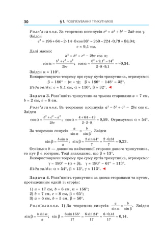 § 1.  Розв’язування трикутників30
Розв’язання. За теоремою косинусів c2
 = a2
 + b2
– 2ab cos g.
Звідси
c2
196 64 2 14 8 38 260 224 0 79 83 04= + − ° ≈ − =. . cos . , , ;
c ≈ 9,1 см.
Далі маємо:
a2
 = b2
 + c2
– 2bc cos a;
cos ;α =
+ −b c a
bc
2 2 2
2
cos , .
,
. . ,
α ≈ ≈ −
+ −8 9 1 14
2 8 9 1
2 2 2
0 34
Звідси a ≈ 110°.
Використовуючи теорему про суму кутів трикутника, отримуємо:
b = 180° – (a + g); b ≈ 180° – 148° = 32°.
Відповідь: c ≈ 9,1 см, a ≈ 110°, b ≈ 32°. ◄
Задача 3. Розв’яжіть трикутник за трьома сторонами a = 7 см,
b = 2 см, c = 8 см.
Розв’язання. За теоремою косинусів a2
 = b2
 + c2
– 2bc cos a.
Звідси
cos ;α =
+ −b c a
bc
2 2 2
2
cos , .
. .
α = ≈
+ −4 64 49
2 2 8
0 59 Отримуємо: a ≈ 54°.
За теоремою синусів
a b
sin sin
.
α β
= Звідси
sin ;
sin
β
α
=
b
a
sin , .
sin . ,
β ≈ ≈ ≈
°2 54
7
2 0 81
7
0 23
Оскільки b — довжина найменшої сторони даного трикутника,
то кут b є гострим. Тоді знаходимо, що b ≈ 13°.
Використовуючи теорему про суму кутів трикутника, отримуємо:
g = 180° – (a + b); g ≈ 180° – 67° = 113°.
Відповідь: a ≈ 54°, b ≈ 13°, g ≈ 113°. ◄
Задача 4. Розв’яжіть трикутник за двома сторонами та кутом,
протилежним одній зі сторін:
1) a = 17 см, b = 6 см, a = 156°;
2) b = 7 см, c = 8 см, b = 65°;
3) a = 6 см, b = 5 см, b = 50°.
Розв’язання. 1) За теоремою синусів
a b
sin sin
.
α β
= Звідси
sin ;
sin
β
α
=
b
a
sin , .
sin sin . ,
β = = ≈ ≈
° °6 156
17
6 24
17
6 0 41
17
0 14
 