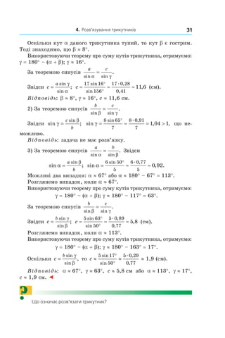 4. Розв’язування трикутників 31
Оскільки кут a даного трикутника тупий, то кут b є гострим.
Тоді знаходимо, що b ≈ 8°.
Використовуючи теорему про суму кутів трикутника, отримуємо:
g = 180° – (a + b); g ≈ 16°.
За теоремою синусів
a c
sin sin
.
α γ
=
Звідси c
a
=
sin
sin
;
γ
α
c ≈ ≈ ≈
°
°
17 16
156
17 0 28
0 41
11 6
sin
sin
. ,
,
, (см).
Відповідь: b ≈ 8°, g ≈ 16°, c ≈ 11,6 см.
2) За теоремою синусів
b c
sin sin
.
β γ
=
Звідси sin ;
sin
γ
β
=
c
b
sin , ,
sin . ,
γ = ≈ = >
°8 65
7
8 0 91
7
1 04 1 що не-
можливо.
Відповідь: задача не має розв’язку.
3) За теоремою синусів
a b
sin sin
.
α β
= Звідси
sin ;
sin
α
β
=
a
b
sin , .
sin . ,
α = ≈ ≈
°6 50
5
6 0 77
5
0 92
Можливі два випадки: a ≈ 67° або a ≈ 180° – 67° = 113°.
Розглянемо випадок, коли a ≈ 67°.
Використовуючи теорему про суму кутів трикутника, отримуємо:
g = 180° – (a + b); g ≈ 180° – 117° = 63°.
За теоремою синусів
b c
sin sin
.
β γ
=
Звідси c
b
=
sin
sin
;
γ
β
c ≈ ≈ ≈
°
°
5 63
50
5 0 89
0 77
5 8
sin
sin
. ,
,
, (см).
Розглянемо випадок, коли a ≈ 113°.
Використовуючи теорему про суму кутів трикутника, отримуємо:
g = 180° – (a + b); g ≈ 180° – 163° = 17°.
Оскільки c
b
=
sin
sin
,
γ
β
то c ≈ ≈
°
°
5 17
50
5 0 29
0 77
sin
sin
. ,
,
≈ 1,9 (см).
Відповідь: a ≈ 67°, g ≈ 63°, c ≈ 5,8 см або a ≈ 113°, g ≈ 17°,
c ≈ 1,9 см. ◄
? Що означає розв’язати трикутник?
 