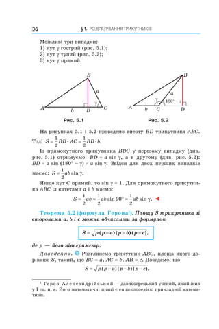 § 1.  Розв’язування трикутників36
Можливі три випадки:
1) кут g гострий (рис. 5.1);
2) кут g тупий (рис. 5.2);
3) кут g прямий.
DA C
B
γ
a
b
180° – γ
DA C
B
γ
a
b
Рис. 5.1 Рис. 5.2
На рисунках 5.1 і 5.2 проведемо висоту BD трикутника ABC.
Тоді S BD AC BD b= =
1
2
1
2
. . .
Із прямокутного трикутника BDC у  першому випадку (див.
рис. 5.1) отримуємо: BD = a sin g, а  в другому (див. рис. 5.2):
BD = a sin (180° – g) = a sin g. Звідси для двох перших випадків
маємо: S ab=
1
2
sin .γ
Якщо кут C прямий, то sin g = 1. Для прямокутного трикутни-
ка ABC із катетами a і b маємо:
S ab ab ab= = ° =
1
2
1
2
1
2
90sin sin .γ ◄
Теорема 5.2 (формула Герона1
). Площу S трикутника зі
сторонами a, b і c можна обчислити за формулою
S p p a p b p c= ( ) ( ) ( ),− − −
де p — його півпериметр.
Доведення. Розглянемо трикутник ABC, площа якого до-
рівнює S, такий, що BC = a, AC = b, AB = c. Доведемо, що
S p p a p b p c= − − −( ) ( ) ( ).
1
 Герон Александрійський — давньогрецький учений, який жив
у І ст. н. е. Його математичні праці є енциклопедією прикладної матема-
тики.
 