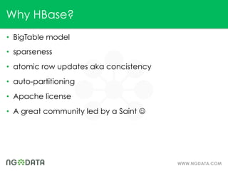 Why HBase?
•  BigTable model
•  sparseness
•  atomic row updates aka concistency
•  auto-partitioning
•  Apache license
•  A great community led by a Saint J




                                         WWW.NGDATA.COM
 