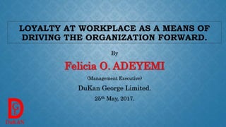 LOYALTY AT WORKPLACE AS A MEANS OF
DRIVING THE ORGANIZATION FORWARD.
By
Felicia O. ADEYEMI
(Management Executive)
DuKan George Limited.
25th May, 2017.
 