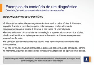 Exemplos do conteúdo de um diagnóstico
Constatações obtidas através de entrevistas estruturadas
LIDERANÇA E PROCESSO DECISÓRIO
•A liderança reconhecida pela organização é a exercida pelos sócios. A liderança
exercida é aceita e reconhecida pelos colaboradores, porém a forma de
relacionamento com a equipe é diversa, e por vezes há um incômodo.
•Embora exista um discurso latente com relação a aposentadoria de um dos sócios,
não foram identificadas ações para o desenvolvimento de lideranças ou processo
sucessórios formais.
•As decisões são centralizadas nos sócios, mas nem sempre são consideradas
transparentes.
•Por não ter muitos níveis hierárquicos, o processo decisório, pode ser rápido, porém,
no momento, algumas decisões estão lentas por divergências de opinião entre sócios.
10
As constatações obtidas através das entrevistas estruturadas sumarizarizam a situação atual
para validação junto aos executivos da organização.
 