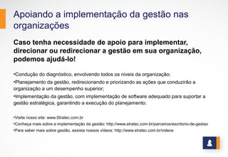Apoiando a implementação da gestão nas
organizações
Caso tenha necessidade de apoio para implementar,
direcionar ou redirecionar a gestão em sua organização,
podemos ajudá-lo!
•Condução do diagnóstico, envolvendo todos os niveis da organização;
•Planejamento da gestão, redirecionando e priorizando as ações que conduzirão a
organização a um desempenho superior;
•Implementação da gestão, com implementação de software adequado para suportar a
gestão estratégica, garantindo a execução do planejamento.
•Visite nosso site: www.Stratec.com.br
•Conheça mais sobre a implementação da gestão: http://www.stratec.com.br/parceiros/escritorio-de-gestao
•Para saber mais sobre gestão, assista nossos vídeos: http://www.stratec.com.br/videos
14
 
