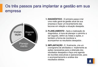 Os três passos para implantar a gestão em sua
empresa
1. DIAGNÓSTICO - O primeiro passo é ter
uma visão geral da gestão atual de sua
empresa e fazer um levantamento das
lacunas em relação a situação desejada.
2. PLANEJAMENTO - Após a realização do
diagnóstico, é hora de planejar o caminho a
ser seguido, definir as metas e ações, e
também a forma de monitorar e
acompanhar os resultados desejados .
3. IMPLANTAÇÃO - E, finalmente, crie um
cronograma de atividades e implemente as
ações necessárias para a obtenção dos
resultados desejados e faça uma agenda
de reuniões executivas e operacionais, para
o acompanhamento e análise dos
resultados obtidos.
 