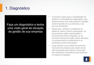 1. Diagnóstico
Faça um diagnóstico e tenha
uma visão geral da situação
da gestão de sua empresa
• O primeiro passo para a implantação da
gestão é a realização do diagnóstico, que
proporcionará uma visão geral da situação
atual da gestão de sua empresa, e as
lacunas existentes;
• Nesta fase, verifique a existência de
objetivos claros a serem alcançados, se
as processos estão coordenados e
funcionam de forma integrada, se os
recursos financeiros estão sendo alocados
e acompanhados corretamente e os
resultados sendo alcançados;
• Faça também uma análise da estrutura
funcional da empresa para saber se ela
está preparada para apoiar a execução
das atividades necessárias para alcançar
os objetivos traçados.
 