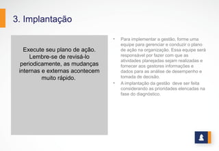 3. Implantação
Execute seu plano de ação.
Lembre-se de revisá-lo
periodicamente, as mudanças
internas e externas acontecem
muito rápido.
• Para implementar a gestão, forme uma
equipe para gerenciar e conduzir o plano
de ação na organização. Essa equipe será
responsável por fazer com que as
atividades planejadas sejam realizadas e
fornecer aos gestores informações e
dados para as análise de desempenho e
tomada de decisão.
• A implantação da gestão deve ser feita
considerando as prioridades elencadas na
fase do diagnóstico.
 
