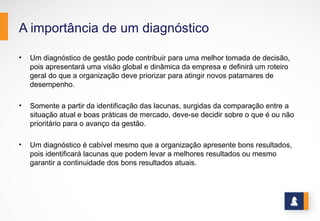 A importância de um diagnóstico
• Um diagnóstico de gestão pode contribuir para uma melhor tomada de decisão,
pois apresentará uma visão global e dinâmica da empresa e definirá um roteiro
geral do que a organização deve priorizar para atingir novos patamares de
desempenho.
• Somente a partir da identificação das lacunas, surgidas da comparação entre a
situação atual e boas práticas de mercado, deve-se decidir sobre o que é ou não
prioritário para o avanço da gestão.
• Um diagnóstico é cabível mesmo que a organização apresente bons resultados,
pois identificará lacunas que podem levar a melhores resultados ou mesmo
garantir a continuidade dos bons resultados atuais.
 