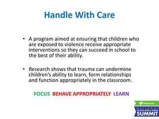 Handle With Care
• A program aimed at ensuring that children who
are exposed to violence receive appropriate
interventions so they can succeed in school to
the best of their ability.
• Research shows that trauma can undermine
children’s ability to learn, form relationships
and function appropriately in the classroom.
FOCUS BEHAVE APPROPRIATELY LEARN
 