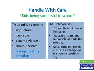 Handle With Care
*Kids being successful in school*
Troubled Kids tend to:
• skip school
• use drugs
• become violent
• commit crimes
• End up meeting
one of us!
HWC intervention:
• LE identifies children at
the scene
• The school is notified
before school starts the
next day.
• We all handle the child
with care and respond
in a trauma sensitive
way.
 