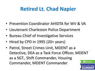 Retired Lt. Chad Napier
• Prevention Coordinator AHIDTA for WV & VA
• Lieutenant Charleston Police Department
• Bureau Chief of Investigative Services
• Hired by CPD in 1995 (20+ years)
• Patrol, Street Crimes Unit, MDENT as a
Detective, DEA as a Task Force Officer, MDENT
as a SGT., Shift Commander, Housing
Commander, MDENT Commander
 