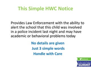This Simple HWC Notice
Provides Law Enforcement with the ability to
alert the school that this child was involved
in a police incident last night and may have
academic or behavioral problems today
No details are given
Just 3 simple words
Handle with Care
 