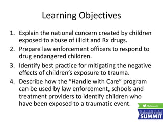 Learning Objectives
1. Explain the national concern created by children
exposed to abuse of illicit and Rx drugs.
2. Prepare law enforcement officers to respond to
drug endangered children.
3. Identify best practice for mitigating the negative
effects of children’s exposure to trauma.
4. Describe how the “Handle with Care” program
can be used by law enforcement, schools and
treatment providers to identify children who
have been exposed to a traumatic event.
 