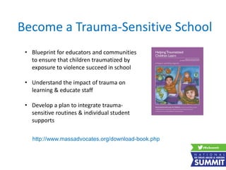 Become a Trauma-Sensitive School
• Blueprint for educators and communities
to ensure that children traumatized by
exposure to violence succeed in school
• Understand the impact of trauma on
learning & educate staff
• Develop a plan to integrate trauma-
sensitive routines & individual student
supports
http://www.massadvocates.org/download-book.php
 