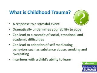 What is Childhood Trauma?
• A response to a stressful event
• Dramatically undermines your ability to cope
• Can lead to a cascade of social, emotional and
academic difficulties
• Can lead to adoption of self medicating
behaviors such as substance abuse, smoking and
overeating
• Interferes with a child’s ability to learn
 
