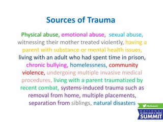 Sources of Trauma
Physical abuse, emotional abuse, sexual abuse,
witnessing their mother treated violently, having a
parent with substance or mental health issues,
living with an adult who had spent time in prison,
chronic bullying, homelessness, community
violence, undergoing multiple invasive medical
procedures, living with a parent traumatized by
recent combat, systems-induced trauma such as
removal from home, multiple placements,
separation from siblings, natural disasters
 
