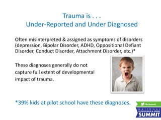 Trauma is . . .
Under-Reported and Under Diagnosed
Often misinterpreted & assigned as symptoms of disorders
(depression, Bipolar Disorder, ADHD, Oppositional Defiant
Disorder, Conduct Disorder, Attachment Disorder, etc.)*
These diagnoses generally do not
capture full extent of developmental
impact of trauma.
*39% kids at pilot school have these diagnoses.
 
