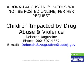 DEBORAH AUGUSTINE’S SLIDES WILL
NOT BE POSTED ONLINE, PER HER
REQUEST
Children Impacted by Drug
Abuse & Violence
Deborah Augustine
Phone: 202-307-4777
E-mail: Deborah.S.Augustine@usdoj.gov
For use only on-site Rx Summit Workshop. Do not post to website.
 
