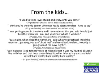 From the kids…
“I used to think I was stupid and crazy, until you came”
– 3rd grade male (Witness parent death in auto accident)
“I think you’re the only person who ever really listens to what I have to say”
- 5th grade female (Child abuse victim/Child Witness to DV)
“I was getting upset in the store and I remembered that you said I could just
breathe wherever I am, and you know what? It worked.”
-2nd grade, male (Change in family circumstances)
“Last night, when I had the nightmare I said what we practiced. I told the
monster…’go away, you can’t hurt me!’ and went back to sleep. Nobody is
going to hurt me now, right?”-
2nd grade, female (Sexual Abuse victim)
“Last night he (step-father) yelled at mommy that it was my fault he couldn’t
live with her and that I was a worthless little liar. I closed my ears and told
myself I am worthy I am worthy I am worthy”
- 3rd grade female (Child victim of emotional abuse/Witness to DV)
 