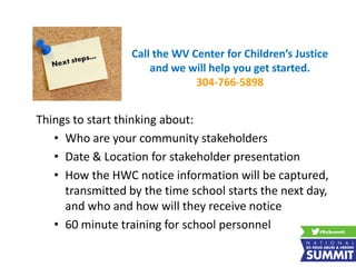 Things to start thinking about:
• Who are your community stakeholders
• Date & Location for stakeholder presentation
• How the HWC notice information will be captured,
transmitted by the time school starts the next day,
and who and how will they receive notice
• 60 minute training for school personnel
Call the WV Center for Children’s Justice
and we will help you get started.
304-766-5898
 