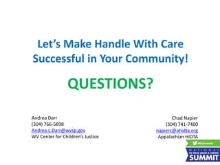Let’s Make Handle With Care
Successful in Your Community!
QUESTIONS?
Andrea Darr
(304) 766-5898
Andrea.L.Darr@wvsp.gov
WV Center for Children’s Justice
Chad Napier
(304) 741-7400
napierc@ahidta.org
Appalachian HIDTA
 