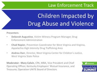Children Impacted by
Drug Abuse and Violence
Presenters:
• Deborah Augustine, Victim Witness Program Manager, Drug
Enforcement Administration
• Chad Napier, Prevention Coordinator for West Virginia and Virginia,
Appalachia High Intensity Drug Trafficking Area
• Andrea Darr, Director, West Virginia Center for Children's Justice,
West Virginia State Police
Law Enforcement Track
Moderator: Mary Colvin, CPA, MBA, Vice President and Chief
Operating Officer, Kentucky Employers’ Mutual Insurance, and
Treasurer, Operation UNITE Board of Directors
 