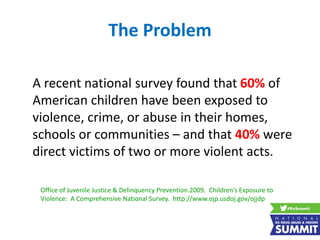 The Problem
A recent national survey found that 60% of
American children have been exposed to
violence, crime, or abuse in their homes,
schools or communities – and that 40% were
direct victims of two or more violent acts.
Office of Juvenile Justice & Delinquency Prevention.2009. Children’s Exposure to
Violence: A Comprehensive National Survey. http://www.ojp.usdoj.gov/ojjdp
 