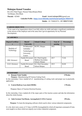 Mahajan Kunal Vasudeo
86-A R.C.Patel Nagar, Nimzari Naka,Shirpur,Dhule ​​
Tal.Shirpur, Dist.Dhule
Pincode​:- 425405​​ ​ Email ​:​ kunal.mahajan280​@gmail.com
​Linkedin Profile : ​https://www.linkedin.com/in/kunal-mahajan-36bb41133
Mobile​: +91 7588824731​, +91 9860731545​
CAREER OBJECTIVE
To be a part of an organization where I can fully utilize my skills and make a significant contribution
to the success of the employer and at the same time I get an opportunity for my Personal
Development.
ACADEMICS
Degree/Certificat
e
Board/
University
School/ College Year of
passing
Percentage
Bachelor of
Technology
Dr.Babasaheb
Ambedkar
Technological
University,
Lonere
RCPIT, Shirpur. 2021 7.78
HSC (Science)
Nashik Divisional
Board
R.C.Patel English
Medium Secondary
School, Shirpur
2017 72.46
S.S.C (Science) Nashik Divisional
Board
R.C.Patel Secondary
School Shirpur.
2015 86.00
INTERNSHIP
● Hemant Tools Nashik:​ ​2 Weeks.
​Purpose:​. Manufacturing Of Various Cutting Tools
In this internship, I have studied all of manufacturing of cutting tools and proper use in practically
application.
● Central Railway Loco shed (MOH):​ ​2 Weeks.
Purpose​: ​Basic of Traction Electrical System.
In this internship, I have studied all of the major parts of the traction system and take the information
about the whole System.
● ​Indo German Tool Room, Aurangabad (CATIA Course): ​ ​2Weeks.
Purpose: ​To learn the designing software which used to draw various industrial components.
It is the short term course of 15 days in IGTR (Aurangabad).In which all important command of Catia
were taught to us there which are majorly use to draw industrial component.
 