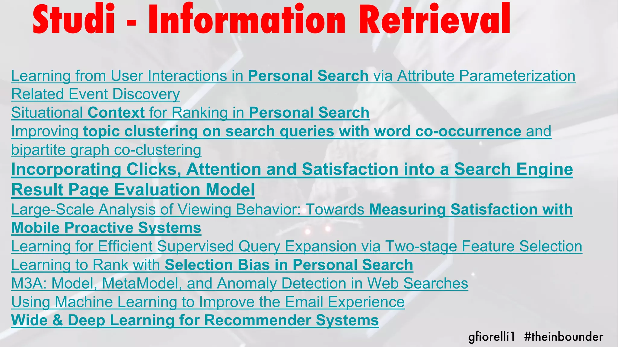 Learning from User Interactions in Personal Search via Attribute Parameterization
Related Event Discovery
Situational Context for Ranking in Personal Search
Improving topic clustering on search queries with word co-occurrence and
bipartite graph co-clustering
Incorporating Clicks, Attention and Satisfaction into a Search Engine
Result Page Evaluation Model
Large-Scale Analysis of Viewing Behavior: Towards Measuring Satisfaction with
Mobile Proactive Systems
Learning for Efficient Supervised Query Expansion via Two-stage Feature Selection
Learning to Rank with Selection Bias in Personal Search
M3A: Model, MetaModel, and Anomaly Detection in Web Searches
Using Machine Learning to Improve the Email Experience
Wide & Deep Learning for Recommender Systems
gfiorelli1 #theinbounder
Studi - Information Retrieval
 