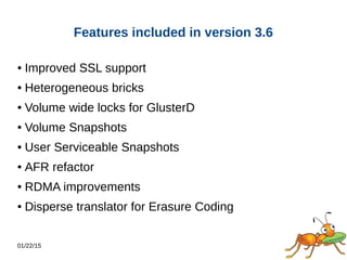 01/22/15
Features included in version 3.6
● Improved SSL support
● Heterogeneous bricks
● Volume wide locks for GlusterD
● Volume Snapshots
● User Serviceable Snapshots
● AFR refactor
● RDMA improvements
● Disperse translator for Erasure Coding
 