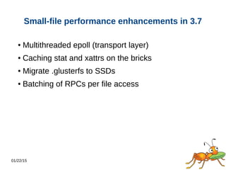 01/22/15
Small-file performance enhancements in 3.7
● Multithreaded epoll (transport layer)
● Caching stat and xattrs on the bricks
● Migrate .glusterfs to SSDs
● Batching of RPCs per file access
 