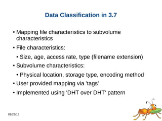 01/22/15
Data Classification in 3.7
● Mapping file characteristics to subvolume
characteristics
● File characteristics:
● Size, age, access rate, type (filename extension)
● Subvolume characteristics:
● Physical location, storage type, encoding method
● User provided mapping via 'tags'
● Implemented using 'DHT over DHT' pattern
 