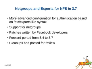01/22/15
Netgroups and Exports for NFS in 3.7
● More advanced configuration for authentication based
on /etc/exports like syntax
● Support for netgroups
● Patches written by Facebook developers
● Forward ported from 3.4 to 3.7
● Cleanups and posted for review
 