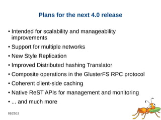 01/22/15
Plans for the next 4.0 release
● Intended for scalability and manageability
improvements
● Support for multiple networks
● New Style Replication
● Improved Distributed hashing Translator
● Composite operations in the GlusterFS RPC protocol
● Coherent client-side caching
● Native ReST APIs for management and monitoring
● ... and much more
 