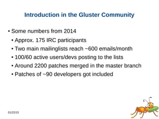 01/22/15
Introduction in the Gluster Community
● Some numbers from 2014
● Approx. 175 IRC participants
● Two main mailinglists reach ~600 emails/month
● 100/60 active users/devs posting to the lists
● Around 2200 patches merged in the master branch
● Patches of ~90 developers got included
 