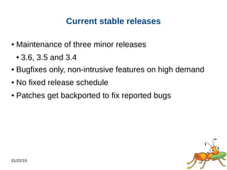 01/22/15
Current stable releases
● Maintenance of three minor releases
● 3.6, 3.5 and 3.4
● Bugfixes only, non-intrusive features on high demand
● No fixed release schedule
● Patches get backported to fix reported bugs
 