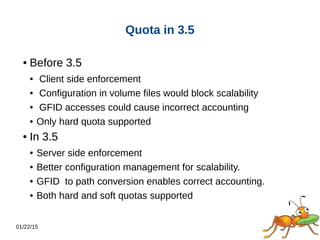 01/22/15
Quota in 3.5
● Before 3.5
● Client side enforcement
● Configuration in volume files would block scalability
● GFID accesses could cause incorrect accounting
● Only hard quota supported
● In 3.5
● Server side enforcement
● Better configuration management for scalability.
● GFID to path conversion enables correct accounting.
● Both hard and soft quotas supported
 
