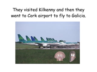 They visited Kilkenny and then they went to Cork airport to fly to Galicia. 