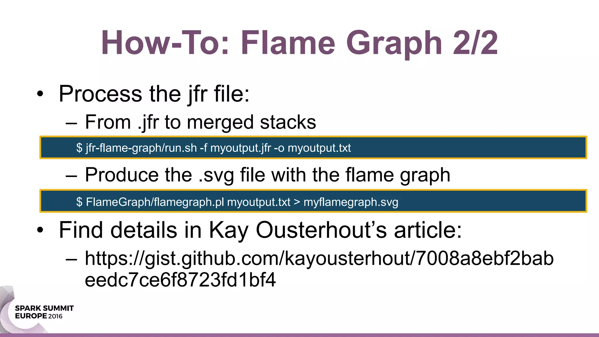 How-To: Flame Graph 2/2
• Process the jfr file:
– From .jfr to merged stacks
– Produce the .svg file with the flame graph
• Find details in Kay Ousterhout’s article:
– https://gist.github.com/kayousterhout/7008a8ebf2bab
eedc7ce6f8723fd1bf4
$ jfr-flame-graph/run.sh -f myoutput.jfr -o myoutput.txt
$ FlameGraph/flamegraph.pl myoutput.txt > myflamegraph.svg
 