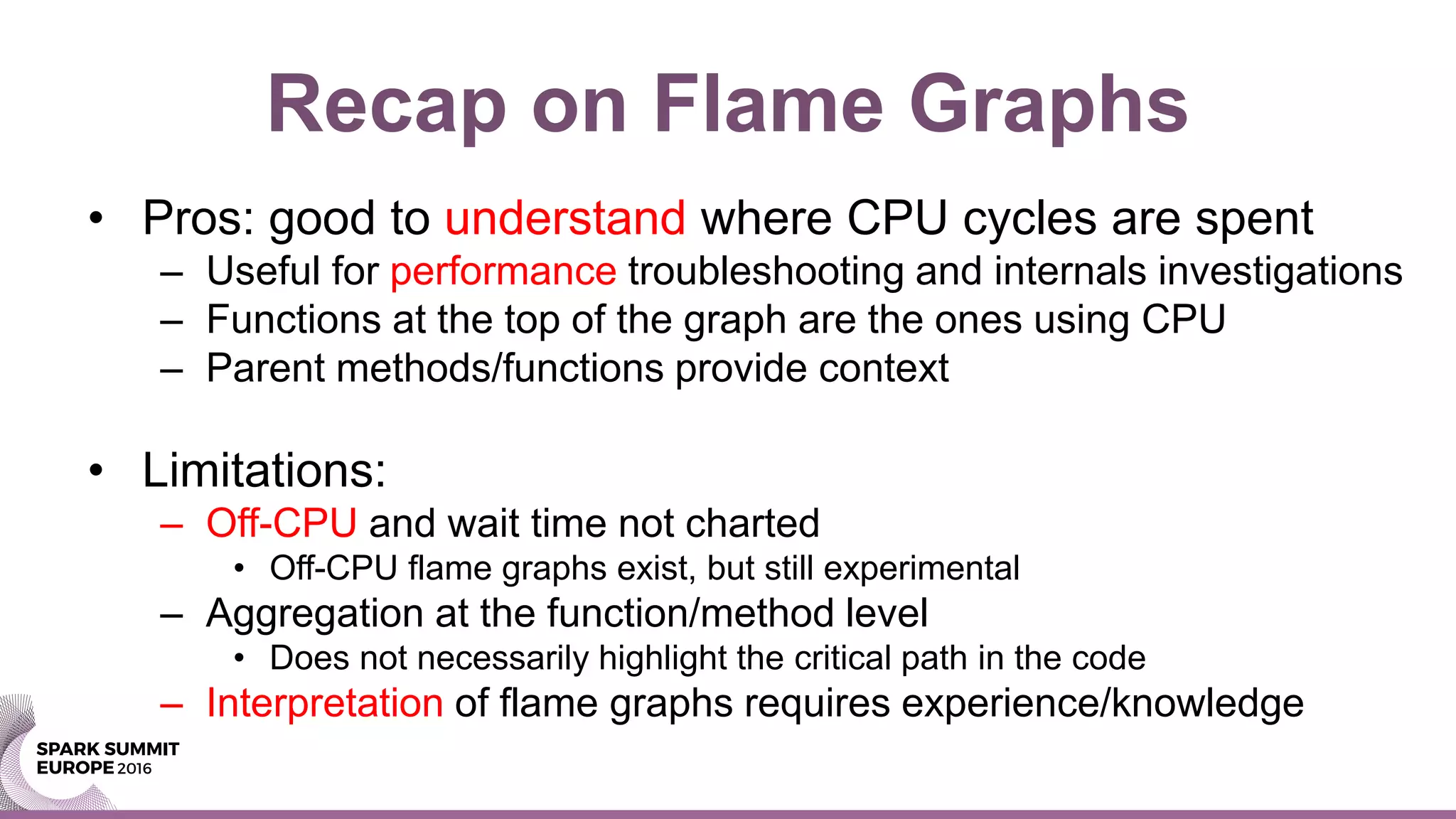 Recap on Flame Graphs
• Pros: good to understand where CPU cycles are spent
– Useful for performance troubleshooting and internals investigations
– Functions at the top of the graph are the ones using CPU
– Parent methods/functions provide context
• Limitations:
– Off-CPU and wait time not charted
• Off-CPU flame graphs exist, but still experimental
– Aggregation at the function/method level
• Does not necessarily highlight the critical path in the code
– Interpretation of flame graphs requires experience/knowledge
 