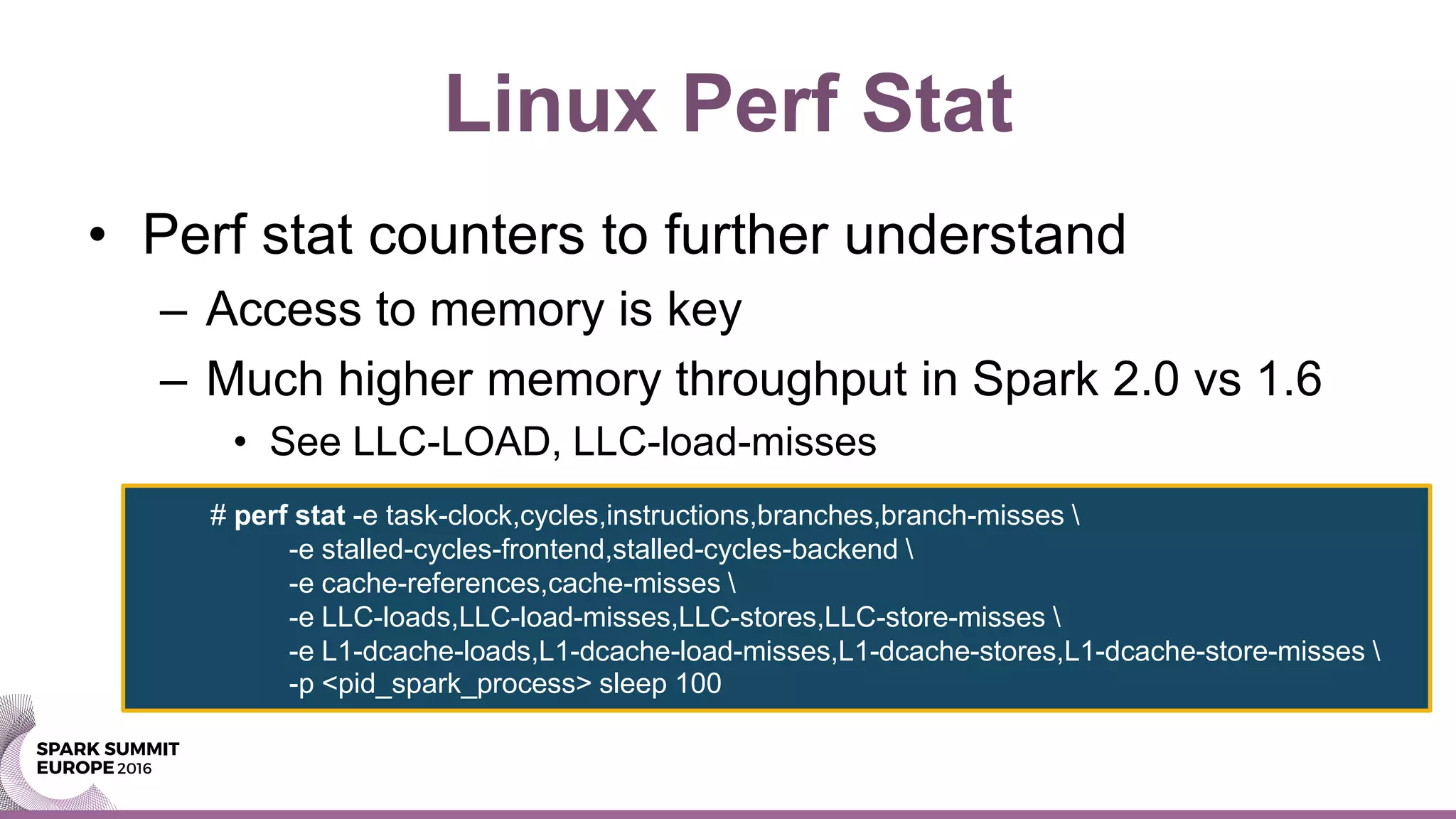 Linux Perf Stat
• Perf stat counters to further understand
– Access to memory is key
– Much higher memory throughput in Spark 2.0 vs 1.6
• See LLC-LOAD, LLC-load-misses
# perf stat -e task-clock,cycles,instructions,branches,branch-misses 
-e stalled-cycles-frontend,stalled-cycles-backend 
-e cache-references,cache-misses 
-e LLC-loads,LLC-load-misses,LLC-stores,LLC-store-misses 
-e L1-dcache-loads,L1-dcache-load-misses,L1-dcache-stores,L1-dcache-store-misses 
-p <pid_spark_process> sleep 100
 