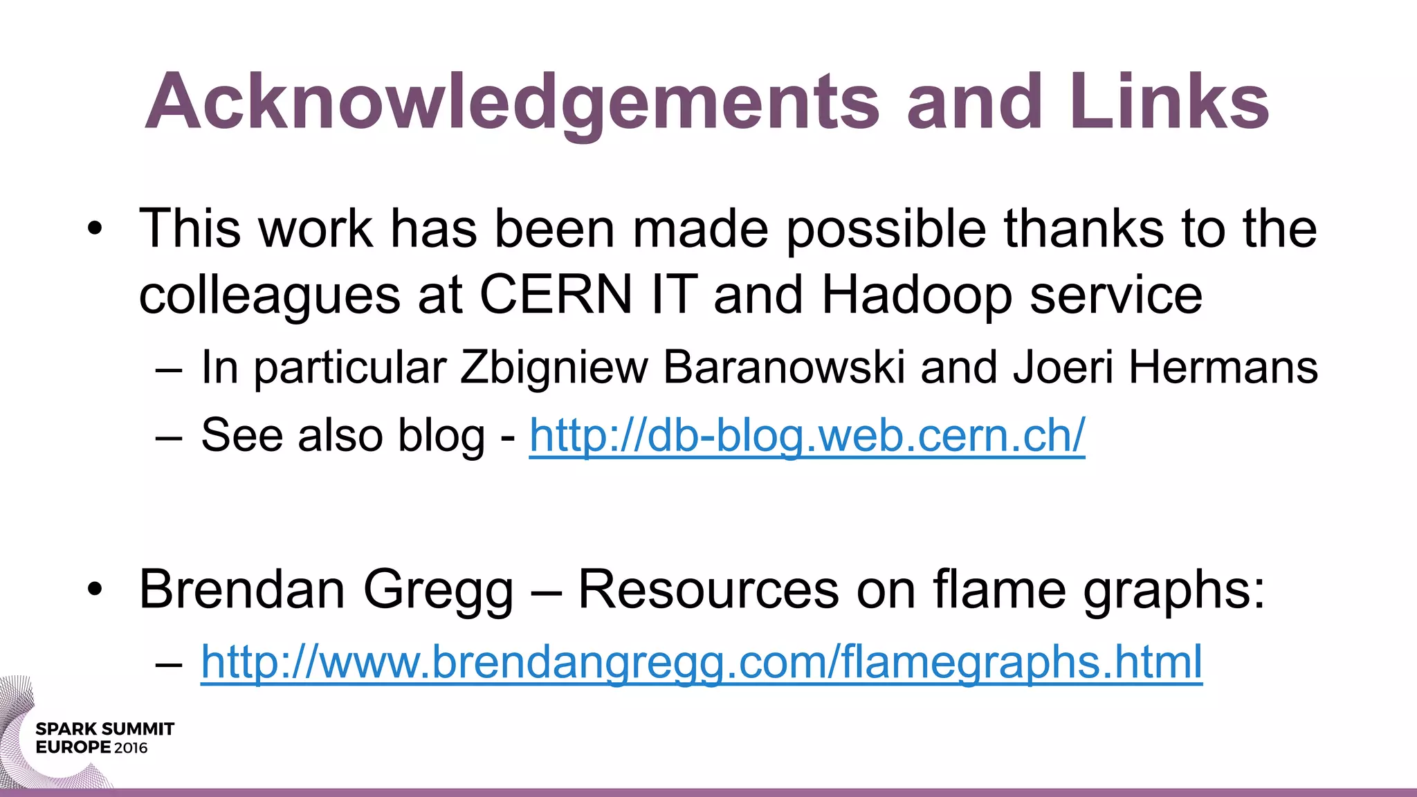 Acknowledgements and Links
• This work has been made possible thanks to the
colleagues at CERN IT and Hadoop service
– In particular Zbigniew Baranowski and Joeri Hermans
– See also blog - http://db-blog.web.cern.ch/
• Brendan Gregg – Resources on flame graphs:
– http://www.brendangregg.com/flamegraphs.html
 
